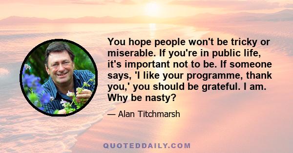 You hope people won't be tricky or miserable. If you're in public life, it's important not to be. If someone says, 'I like your programme, thank you,' you should be grateful. I am. Why be nasty?