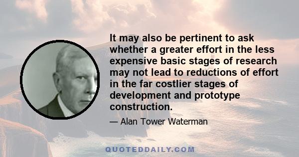 It may also be pertinent to ask whether a greater effort in the less expensive basic stages of research may not lead to reductions of effort in the far costlier stages of development and prototype construction.