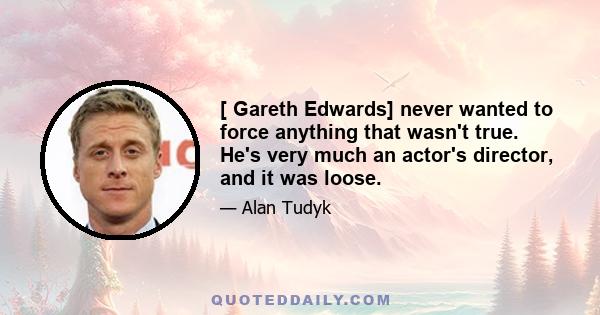 [ Gareth Edwards] never wanted to force anything that wasn't true. He's very much an actor's director, and it was loose.