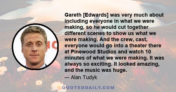 Gareth [Edwards] was very much about including everyone in what we were making, so he would cut together different scenes to show us what we were making. And the crew, cast, everyone would go into a theater there at