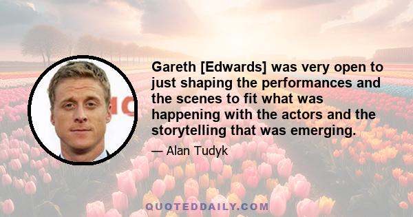 Gareth [Edwards] was very open to just shaping the performances and the scenes to fit what was happening with the actors and the storytelling that was emerging.