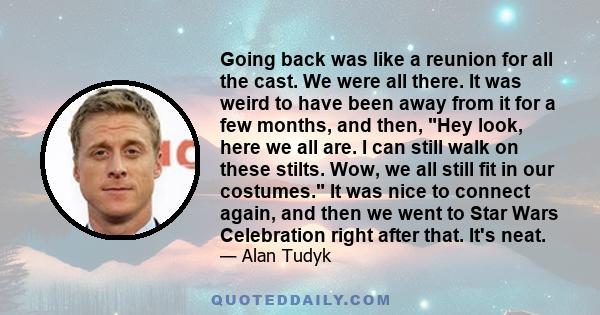 Going back was like a reunion for all the cast. We were all there. It was weird to have been away from it for a few months, and then, Hey look, here we all are. I can still walk on these stilts. Wow, we all still fit in 