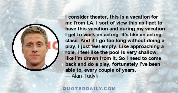 I consider theater, this is a vacation for me from LA, I sort of view this as I get to have this vacation and during my vacation I get to work on acting. It's like an acting class. And if I go too long without doing a