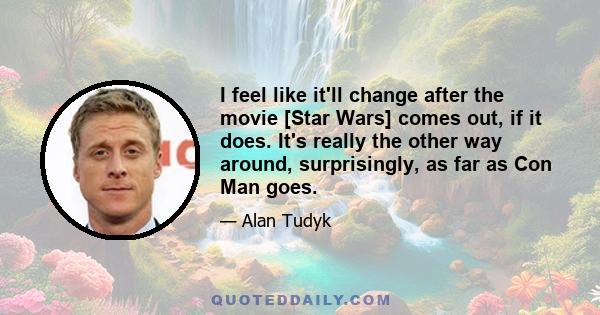 I feel like it'll change after the movie [Star Wars] comes out, if it does. It's really the other way around, surprisingly, as far as Con Man goes.