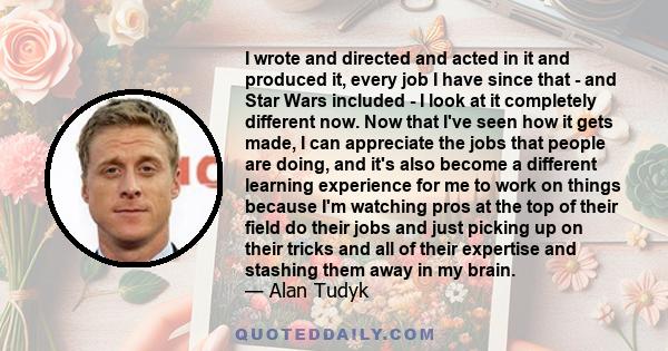 I wrote and directed and acted in it and produced it, every job I have since that - and Star Wars included - I look at it completely different now. Now that I've seen how it gets made, I can appreciate the jobs that