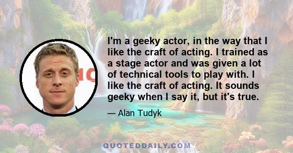 I'm a geeky actor, in the way that I like the craft of acting. I trained as a stage actor and was given a lot of technical tools to play with. I like the craft of acting. It sounds geeky when I say it, but it's true.