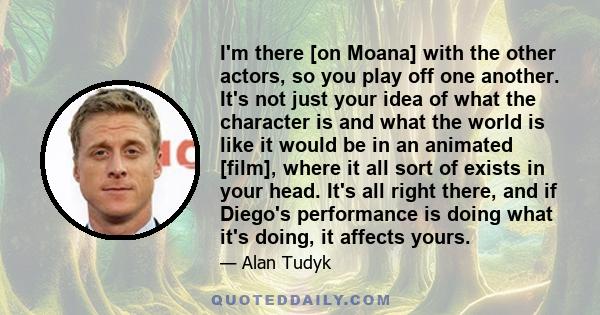 I'm there [on Moana] with the other actors, so you play off one another. It's not just your idea of what the character is and what the world is like it would be in an animated [film], where it all sort of exists in your 