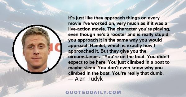 It's just like they approach things on every movie I've worked on, very much as if it was a live-action movie. The character you're playing, even though he's a rooster and is really stupid, you approach it in the same