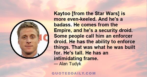 Kaytoo [from the Star Wars] is more even-keeled. And he's a badass. He comes from the Empire, and he's a security droid. Some people call him an enforcer droid. He has the ability to enforce things. That was what he was 