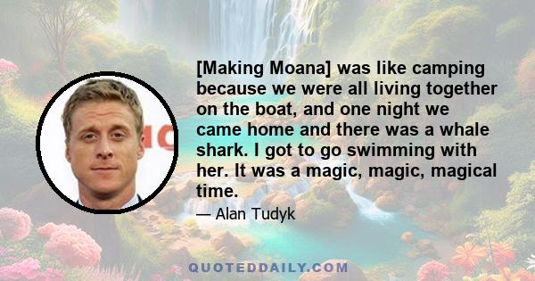 [Making Moana] was like camping because we were all living together on the boat, and one night we came home and there was a whale shark. I got to go swimming with her. It was a magic, magic, magical time.