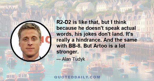 R2-D2 is like that, but I think because he doesn't speak actual words, his jokes don't land. It's really a hindrance. And the same with BB-8. But Artoo is a lot stronger.