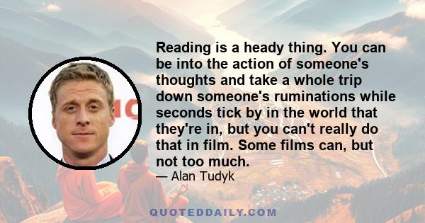 Reading is a heady thing. You can be into the action of someone's thoughts and take a whole trip down someone's ruminations while seconds tick by in the world that they're in, but you can't really do that in film. Some