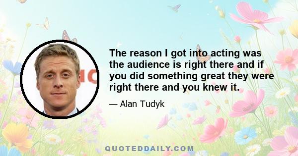 The reason I got into acting was the audience is right there and if you did something great they were right there and you knew it.