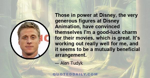 Those in power at Disney, the very generous figures at Disney Animation, have convinced themselves I'm a good-luck charm for their movies, which is great. It's working out really well for me, and it seems to be a