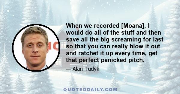 When we recorded [Moana], I would do all of the stuff and then save all the big screaming for last so that you can really blow it out and ratchet it up every time, get that perfect panicked pitch.