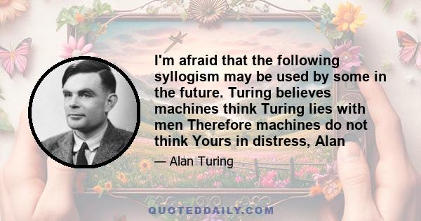 I'm afraid that the following syllogism may be used by some in the future. Turing believes machines think Turing lies with men Therefore machines do not think Yours in distress, Alan