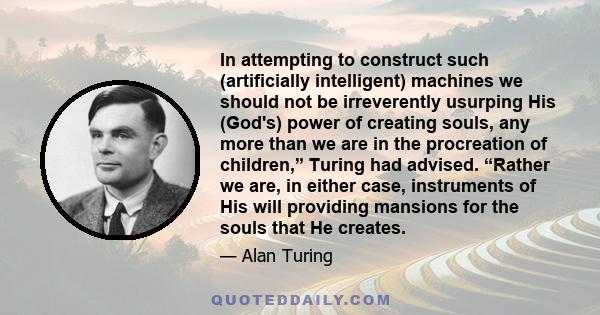 In attempting to construct such (artificially intelligent) machines we should not be irreverently usurping His (God's) power of creating souls, any more than we are in the procreation of children,” Turing had advised.