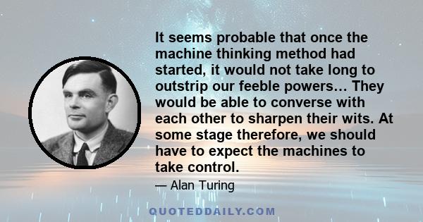 It seems probable that once the machine thinking method had started, it would not take long to outstrip our feeble powers… They would be able to converse with each other to sharpen their wits. At some stage therefore,