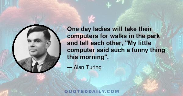 One day ladies will take their computers for walks in the park and tell each other, My little computer said such a funny thing this morning.