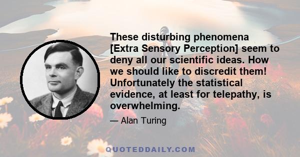 These disturbing phenomena [Extra Sensory Perception] seem to deny all our scientific ideas. How we should like to discredit them! Unfortunately the statistical evidence, at least for telepathy, is overwhelming.