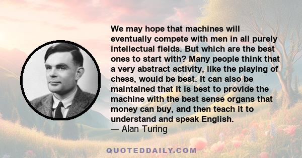 We may hope that machines will eventually compete with men in all purely intellectual fields. But which are the best ones to start with? Many people think that a very abstract activity, like the playing of chess, would