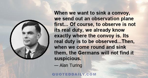 When we want to sink a convoy, we send out an observation plane first... Of course, to observe is not its real duty, we already know exactly where the convoy is. Its real duty is to be observed...Then, when we come