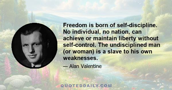 Freedom is born of self-discipline. No individual, no nation, can achieve or maintain liberty without self-control. The undisciplined man (or woman) is a slave to his own weaknesses.