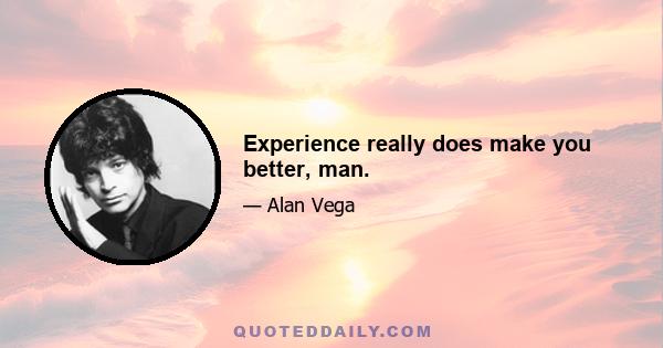 Experience really does make you better, man.