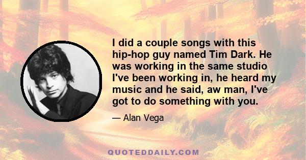 I did a couple songs with this hip-hop guy named Tim Dark. He was working in the same studio I've been working in, he heard my music and he said, aw man, I've got to do something with you.