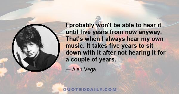 I probably won't be able to hear it until five years from now anyway. That's when I always hear my own music. It takes five years to sit down with it after not hearing it for a couple of years.