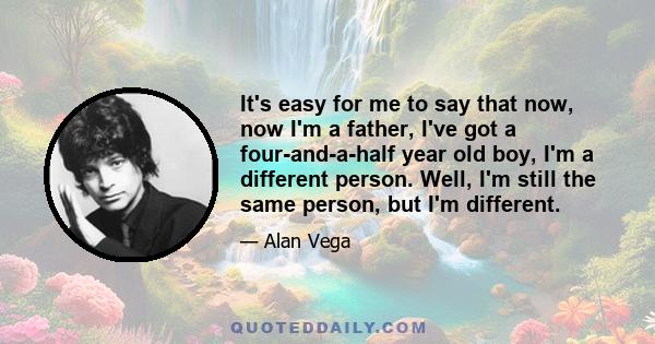 It's easy for me to say that now, now I'm a father, I've got a four-and-a-half year old boy, I'm a different person. Well, I'm still the same person, but I'm different.