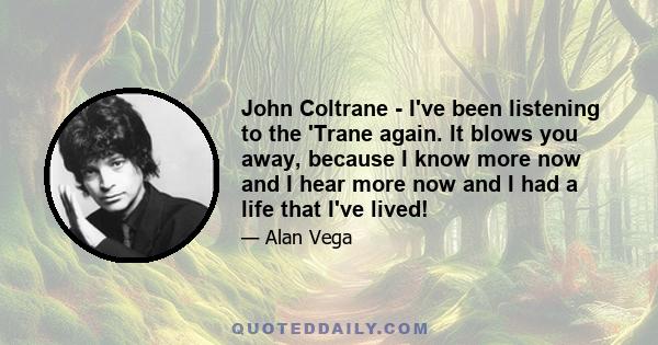 John Coltrane - I've been listening to the 'Trane again. It blows you away, because I know more now and I hear more now and I had a life that I've lived!