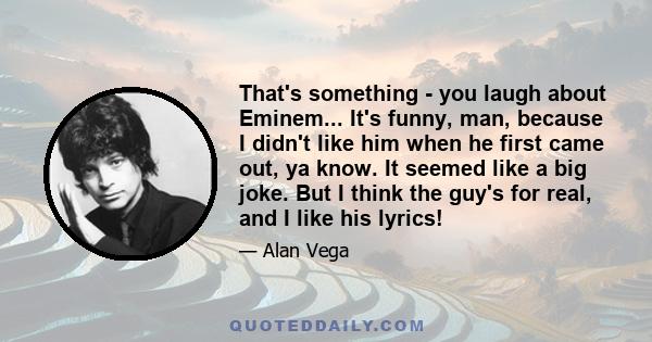 That's something - you laugh about Eminem... It's funny, man, because I didn't like him when he first came out, ya know. It seemed like a big joke. But I think the guy's for real, and I like his lyrics!