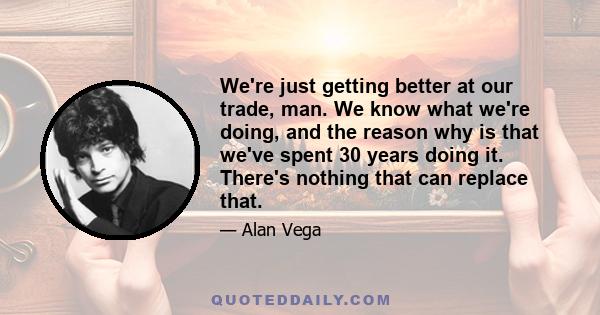 We're just getting better at our trade, man. We know what we're doing, and the reason why is that we've spent 30 years doing it. There's nothing that can replace that.