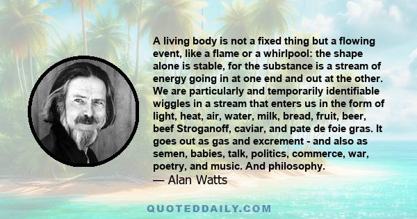 A living body is not a fixed thing but a flowing event, like a flame or a whirlpool: the shape alone is stable, for the substance is a stream of energy going in at one end and out at the other. We are particularly and