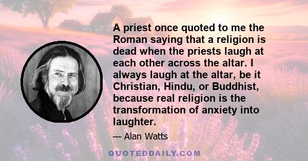 A priest once quoted to me the Roman saying that a religion is dead when the priests laugh at each other across the altar. I always laugh at the altar, be it Christian, Hindu, or Buddhist, because real religion is the