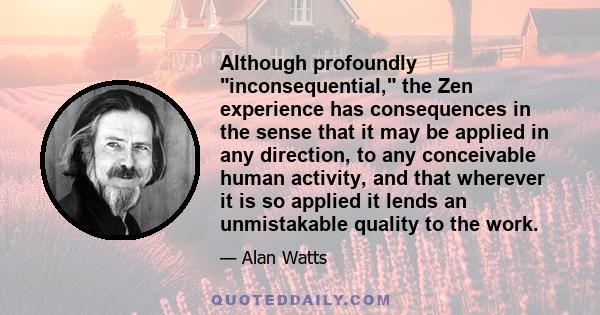 Although profoundly inconsequential, the Zen experience has consequences in the sense that it may be applied in any direction, to any conceivable human activity, and that wherever it is so applied it lends an