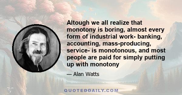 Altough we all realize that monotony is boring, almost every form of industrial work- banking, accounting, mass-producing, service- is monotonous, and most people are paid for simply putting up with monotony