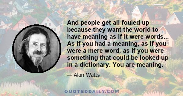 And people get all fouled up because they want the world to have meaning as if it were words... As if you had a meaning, as if you were a mere word, as if you were something that could be looked up in a dictionary. You