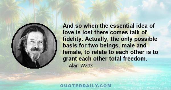 And so when the essential idea of love is lost there comes talk of fidelity. Actually, the only possible basis for two beings, male and female, to relate to each other is to grant each other total freedom.