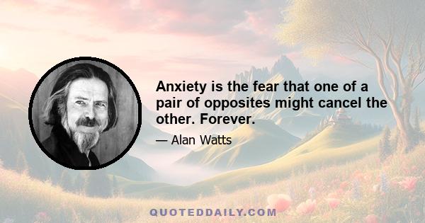 Anxiety is the fear that one of a pair of opposites might cancel the other. Forever.