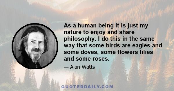 As a human being it is just my nature to enjoy and share philosophy. I do this in the same way that some birds are eagles and some doves, some flowers lilies and some roses.