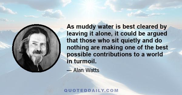 As muddy water is best cleared by leaving it alone, it could be argued that those who sit quietly and do nothing are making one of the best possible contributions to a world in turmoil.