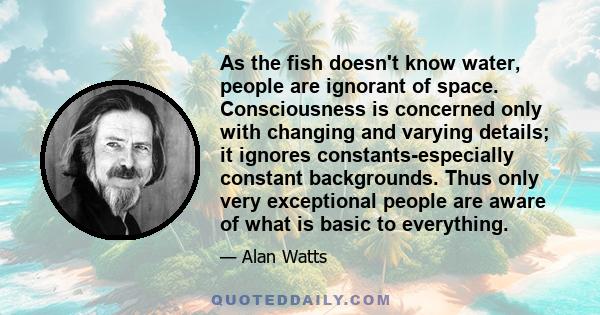 As the fish doesn't know water, people are ignorant of space. Consciousness is concerned only with changing and varying details; it ignores constants-especially constant backgrounds. Thus only very exceptional people