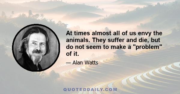 At times almost all of us envy the animals. They suffer and die, but do not seem to make a problem of it.