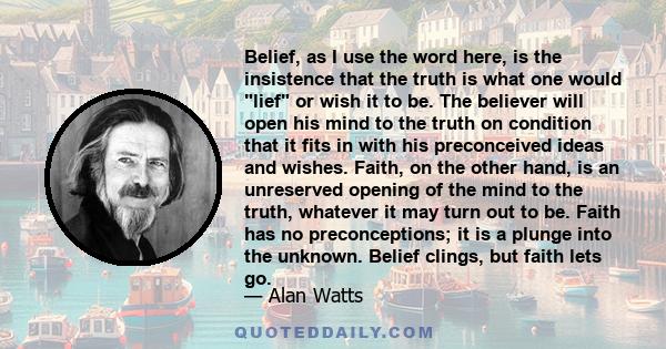 Belief, as I use the word here, is the insistence that the truth is what one would lief or wish it to be. The believer will open his mind to the truth on condition that it fits in with his preconceived ideas and wishes. 