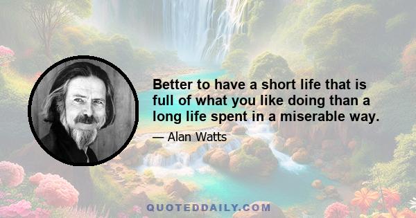 Better to have a short life that is full of what you like doing than a long life spent in a miserable way.