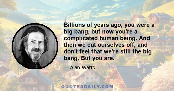 Billions of years ago, you were a big bang, but now you're a complicated human being. And then we cut ourselves off, and don't feel that we're still the big bang. But you are.