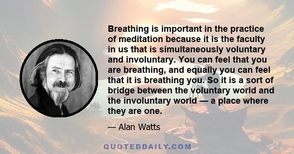 Breathing is important in the practice of meditation because it is the faculty in us that is simultaneously voluntary and involuntary. You can feel that you are breathing, and equally you can feel that it is breathing