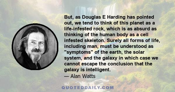 But, as Douglas E Harding has pointed out, we tend to think of this planet as a life-infested rock, which is as absurd as thinking of the human body as a cell infested skeleton. Surely all forms of life, including man,